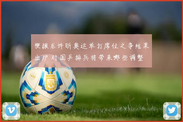 樊振东许昕奥运单打席位之争结果出炉 对国乒排兵将带来哪些调整