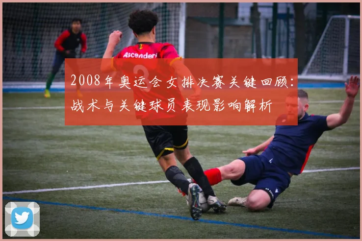 2008年奥运会女排决赛关键回顾：战术与关键球员表现影响解析