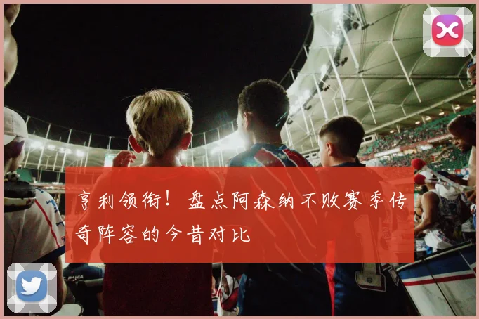 亨利领衔！盘点阿森纳不败赛季传奇阵容的今昔对比