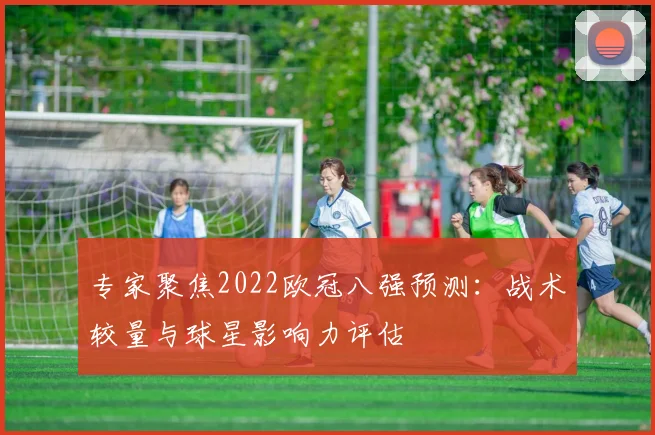 专家聚焦2022欧冠八强预测：战术较量与球星影响力评估