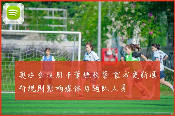 奥运会注册卡管理收紧 官方更新通行规则影响媒体与随队人员