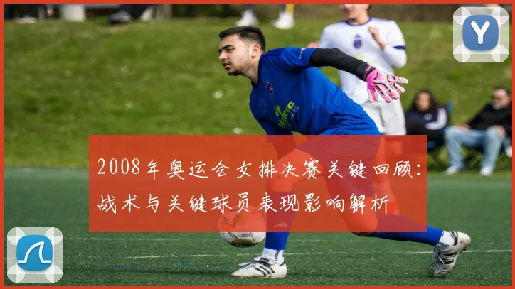 2008年奥运会女排决赛关键回顾：战术与关键球员表现影响解析
