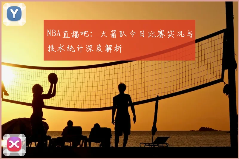 NBA直播吧：火箭队今日比赛实况与技术统计深度解析