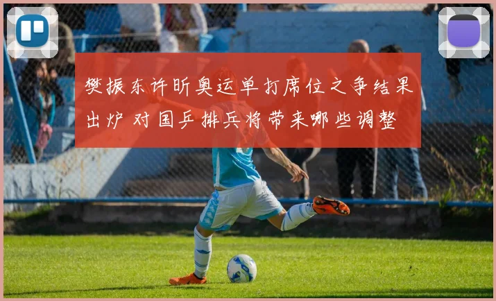 樊振东许昕奥运单打席位之争结果出炉 对国乒排兵将带来哪些调整
