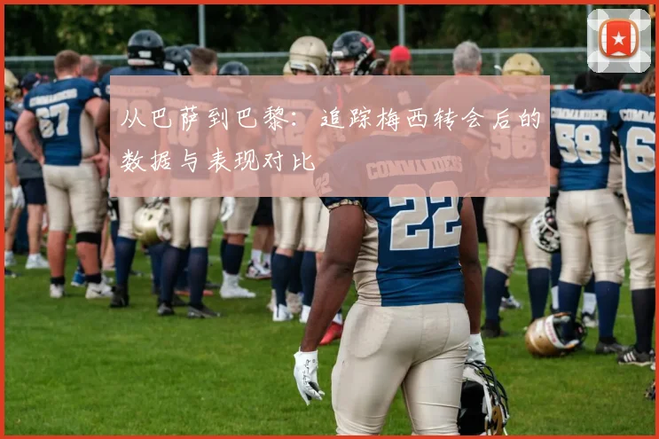 从巴萨到巴黎：追踪梅西转会后的数据与表现对比
