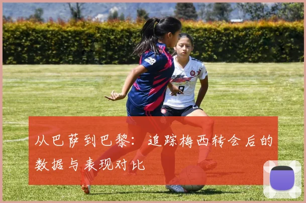 从巴萨到巴黎：追踪梅西转会后的数据与表现对比